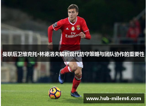曼联后卫维克托·林德洛夫解析现代防守策略与团队协作的重要性