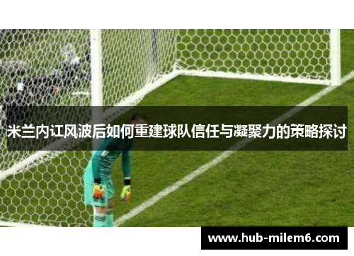 米兰内讧风波后如何重建球队信任与凝聚力的策略探讨